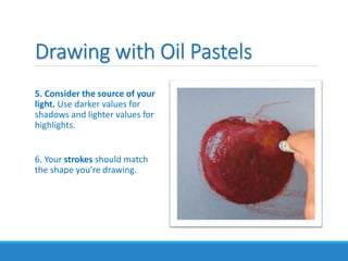 Drawing with Oil Pastels
5. Consider the source of your
light. Use darker values for
shadows and lighter values for
highlights.
6. Your strokes should match
the shape you’re drawing.
 