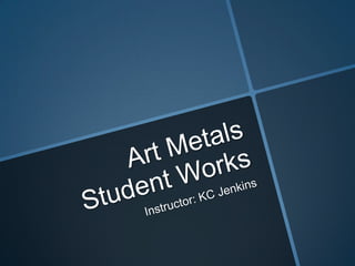 Art Metals Student Works Instructor: KC Jenkins 