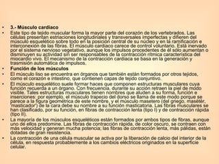 3.- Músculo cardiaco  Este tipo de tejido muscular forma la mayor parte del corazón de los vertebrados. Las células presentan estriaciones longitudinales y transversales imperfectas y difieren del músculo esquelético sobre todo en la posición central de su núcleo y en la ramificación e interconexión de las fibras. El músculo cardiaco carece de control voluntario. Está inervado por el sistema nervioso vegetativo, aunque los impulsos procedentes de él sólo aumentan o disminuyen su actividad sin ser responsables de la contracción rítmica característica del miocardio vivo. El mecanismo de la contracción cardiaca se basa en la generación y trasmisión automática de impulsos.  Función de los músculos  El músculo liso se encuentra en órganos que también están formados por otros tejidos, como el corazón e intestino, que contienen capas de tejido conjuntivo.  El músculo esquelético suele formar haces que componen estructuras musculares cuya función recuerda a un órgano. Con frecuencia, durante su acción retraen la piel de modo visible. Tales estructuras musculares tienen nombres que aluden a su forma, función e inserciones: por ejemplo, el músculo trapecio del dorso se llama de este modo porque se parece a la figura geométrica de este nombre, y el músculo masetero (del griego, masètèr, 'masticador') de la cara debe su nombre a su función masticatoria. Las fibras musculares se han clasificado, por su función, en fibras de contracción lenta (tipo I) y de contracción rápida (tipo II).  La mayoría de los músculos esqueléticos están formados por ambos tipos de fibras, aunque uno de ellos predomine. Las fibras de contracción rápida, de color oscuro, se contraen con más velocidad y generan mucha potencia; las fibras de contracción lenta, más pálidas, están dotadas de gran resistencia.  La contracción de una célula muscular se activa por la liberación de calcio del interior de la célula, en respuesta probablemente a los cambios eléctricos originados en la superficie celular.  