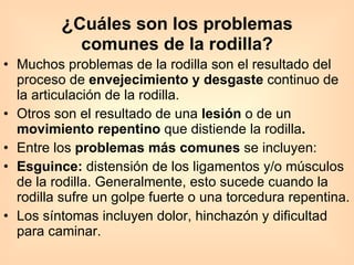 ¿ Cuáles son los problemas comunes de la rodilla? Muchos problemas de la rodilla son el resultado del proceso de  envejecimiento y desgaste  continuo de la articulación de la rodilla.  Otros son el resultado de una  lesión  o de un  movimiento repentino  que distiende la rodilla . Entre los  problemas más comunes  se incluyen: Esguince:  distensión de los ligamentos y/o músculos de la rodilla. Generalmente, esto sucede cuando la rodilla sufre un golpe fuerte o una torcedura repentina. Los síntomas incluyen dolor, hinchazón y dificultad para caminar.  