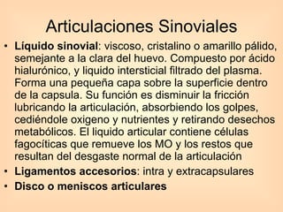 Líquido sinovial : viscoso, cristalino o amarillo pálido, semejante a la clara del huevo. Compuesto por ácido hialurónico, y liquido intersticial filtrado del plasma. Forma una pequeña capa sobre la superficie dentro de la capsula. Su función es disminuir la fricción lubricando la articulación, absorbiendo los golpes, cediéndole oxigeno y nutrientes y retirando desechos metabólicos. El liquido articular contiene células fagocíticas que remueve los MO y los restos que resultan del desgaste normal de la articulación Ligamentos accesorios : intra y extracapsulares  Disco o meniscos articulares Articulaciones Sinoviales 