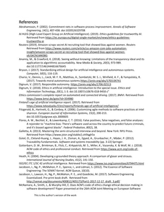 This is the author's version of the work
References
Abrahamsson, P. (2002). Commitment nets in software process improvement. Annals of Software
Engineering, 14(1), 407-438. doi:1020526329708
AI HLEG (High-Level Expert Group on Artificial Intelligence). (2019). Ethics guidelines for trustworthy AI.
Retrieved from https://ec.europa.eu/digital-single-market/en/news/ethics-guidelines-
trustworthy-ai
Reuters (2019). Amazon scraps secret AI recruiting tool that showed bias against women. Reuters
Retrieved from https://www.reuters.com/article/us-amazon-com-jobs-automation-
insight/amazon-scraps-secret-ai-recruiting-tool-that-showed-bias-against-women-
idUSKCN1MK08G
Ananny, M., & Crawford, K. (2018). Seeing without knowing: Limitations of the transparency ideal and its
application to algorithmic accountability. New Media & Society, 20(3), 973-989.
doi:10.1177/1461444816676645
Bryson, J. (2017). Standardizing ethical design for artificial intelligence and autonomous systems.
Computer, 50(5), 116-119.
Charisi, V., Dennis, L., Lieck, M. F. R., Matthias, A., Sombetzki, M. S. J., Winfield, A. F., & Yampolskiy, R.
(2017). Towards moral autonomous systems.https://arxiv.org/abs/1703.04741
Dignum, V. (2017). Responsible autonomy. https://arxiv.org/abs/1706.02513
Dignum, V. (2018). Ethics in artificial intelligence: Introduction to the special issue. Ethics and
Information Technology, 20(1), 1-3. doi:10.1007/s10676-018-9450-z"
Ethics commission's complete report on automated and connected driving. (2017) .BMVI. Retrieved from
https://www.bmvi.de/goto?id=354980
Finland’s age of artificial intelligence report. (2017). Retrieved from
https://www.tekoalyaika.fi/en/reports/finlands-age-of-artificial-intelligence/
Fitzgerald, B., Hartnett, G., & Conboy, K. (2006). Customizing agile methods to software practices at intel
shannon. European Journal of Information Systems, 15(2), 200-213.
doi:10.1057/palgrave.ejis.3000605
Flores, A. W., Bechtel, K., & Lowenkamp, C. T. (2016). False positives, false negatives, and false analyses:
A rejoinder to "machine bias: There's software used across the country to predict future criminals,
and it's biased against blacks". Federal Probation, 80(2), 38.
Galletta, A. (2013). Mastering the semi-structured interview and beyond. New York: NYU Press.
Retrieved from https://www.jstor.org/stable/j.ctt9qgh5x
Gotel, O., Cleland-Huang, J., Hayes, J. H., Zisman, A., Egyed, A., Grunbacher, P., Mäder, P. (2012).
Traceability fundamentals. Software and systems traceability (pp. 3-22) Springer.
Gotterbarn, D. W., Brinkman, B., Flick, C., Kirkpatrick, M. S., Miller, K., Vazansky, K. & Wolf, M. J. (2018).
ACM code of ethics and professional conduct. Retrieved from https://www.acm.org/code-of-
ethics
Heath, H. (2004). Developing a grounded theory approach: A comparison of glaser and strauss.
International Journal of Nursing Studies, 41(2), 141-150.
ISO/IEC JTC 1/SC 42 artificial intelligence. Retrieved from https://www.iso.org/committee/6794475.html
Jacobson, I., Ng, P., McMahon, P. E., Spence, I., and Lidman, S. (2012). The Essence of Software
Engineering: The SEMAT Kernel. ACM Queue, 10(10).
Jacobson, I., Lawson, H., Ng, P., McMahon, P. E., and Goedicke, M. (2017). Software Engineering
Essentialized. Pre-print book draft. Retrieved from
http://semat.org/documents/400812/405173/Part1-2017-12-17_draft_3.pdf/
McNamara, A., Smith, J., & Murphy-Hill, E. Does ACM's code of ethics change ethical decision making in
software development? Paper presented at the 26th ACM Joint Meeting on European Software
 