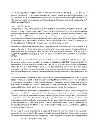 This is the author's version of the work
To make these principles tangible, a subset of constructs in the form of actions (Fig. 1 (1.1-3.5)), discussed
in detail in subsection 3.1, was formed under each key concept. These actions were outlined based on the
IEEE guidelines for EAD (The IEEE Global Initiative on Ethics of Autonomous and Intelligent Systems, 2019).
The actions were split into two categories, Ethics in Design and Ethics for Design(ers), based on Dignum’s
(2018) typology of AI ethics.
3.1 The ART Model
Transparency is a key ethical construct that is related to understanding AI systems. Dignum (2017)
discusses transparency as transparency of AI systems and specifically algorithms and data used. Arguably,
transparency is a pro-ethical circumstance that makes it possible to implement AI ethics in the first place
(Turilli and Floridi 2009). Without understanding how the system works, it is impossible to understand
why it malfunctioned and consequently to establish who is responsible. Additionally, both the EU AI Ethics
guidelines (AI HLEG 2019) and EAD guidelines (The IEEE Global Initiative on Ethics of Autonomous and
Intelligent Systems 2019) consider transparency an important ethical principle.
In the research framework presented in this paper, we consider transparency not only in relation to AI
systems but also in relation to AI systems development. I.e., we also consider it important that we
understand what decisions were made, by whom, and why during development. Different practices
support this type of transparency (e.g. audits and code documentation (Vakkuri, Kemell, & Abrahamsson
2019a)).
For the system to be considered transparent (line 1.a), feature traceability (1.1) (EAD Principle 5) should
be present, and the system should be predictable in its behavior (1.2) (EAD Principles 5 and 6). For
development to be considered transparent (line 1.c), the decision-making strategies of the endeavor
should be clear (1.4) (EAD Principles 5 and 6), and decisions should be traceable back to individual
developers (1.3) (EAD Principles 1, 5, and 6). As a pro-ethical circumstance, transparency also produces
the possibility to assess accountability and responsibility (line 1.b) in relation to both development and
the system.
Accountability refers to determining who is accountable or liable for the decisions made by the AI. Dignum
(2017) defines accountability to be the explanation and justification of one’s decisions and one’s actions
to the relevant stakeholders. In the context of this research framework, accountability is used not only in
the context of systems, but also in a more general sense. We consider, for example, how various
accountability issues (legal, social) were taken into consideration during the development.
As mentioned earlier, transparency is the pro-ethical condition here that makes accountability possible
(denoted by line 1.b). We must understand how the system works in order to establish accountability.
Similarly, we should be able to determine why it works that way by understanding what decisions made
during development led to the system working that way. We consider accountability in a broad sense,
thus including also legal and social concerns related to the system. Much like transparency, accountability
is also considered a key construct in AI ethics (The IEEE Global Initiative on Ethics of Autonomous and
Intelligent Systems 2019) and it holds an important role in preventing misuse of AI systems and supporting
wellbeing through AI systems.
In our research model, accountability is perceived through the concrete actions of the developers
concerning the systems itself, 2.1 Preparing for anything unexpected: (actions that are taken to prevent
or control unexpected situation) (EAD Principle 8), 2.2 Preparing for misuse/error scenarios (actions that
 