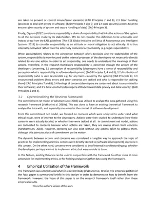 This is the author's version of the work
are taken to prevent or control misuse/error scenarios) (EAD Principles 7 and 8), 2.3 Error handling
(practices to deal with errors in software) (EAD Principles 4 and 7) and 2.4 data security (actions taken to
ensure cyber security of system and secure handling of data) (EAD Principle 3).
Finally, Dignum (2017) considers responsibility a chain of responsibility that links the actions of the system
to all the decisions made by its stakeholders. We do not consider this definition to be actionable and
instead draw from the EAD guidelines (The IEEE Global Initiative on Ethics of Autonomous and Intelligent
Systems 2019) to consider responsibility as an attitude or moral obligation to act ethically. It is thus
internally motivated rather than the externally motivated accountability (e.g. legal responsibility).
While accountability relates to the connection between one’s decisions and the stakeholders of the
system, responsibility is more focused on the internal processes of the developers not necessarily directly
related to any one action. In order to act responsibly, one needs to understand the meanings of their
actions. Therefore, in the research framework responsibility is perceived through the actions of the
developers concerning, 3.1 perception of responsibility (developers have a sense of responsibility and
perception what is responsibility in software development) (EAD Principles 2, 4 and 6); 3.2 distribution of
responsibility (who is seen responsible e.g. for any harm caused by the system) (EAD Principle 6); 3.3
encountered problems (how errors and error scenarios are tackled and who is responsible for tackling
them) (EAD Principles 7 and 8); 3.4 feelings of concern (developers are concerned about issues related to
their software); and 3.5 data sensitivity (developers attitude toward data privacy and data security) (EAD
Principles 2 and 3).
3.2 Operationalizing the Research Framework
The commitment net model of Abrahamsson (2002) was utilized to analyze the data gathered using this
research framework (Vakkuri et al. 2019a). This was done to have an existing theoretical framework to
analyze the data with, and especially one aimed at the context of software development.
From this commitment net model, we focused on concerns which were analyzed to understand what
ethical issues were of interest to the developers. Actions were then studied to understand how these
concerns were actually tackled, or whether they were tackled at all. In commitment net model, actions
are connected to concerns because when actions are taken, they are always driven from concerns
(Abrahamsson, 2002). However, concerns can also exist without any actions taken to address them,
although this points to a lack of commitment on the matter.
The dynamic between actions and concerns was considered a tangible way to approach the topic of
practices for implementing AI ethics. Actions were directly likened to (software development) practices in
this context. On the other hand, concerns were considered to be of interest in understanding e.g. whether
the developers perhaps wanted to implement ethics but were unable to do so.
In this fashion, existing theories can be used in conjunction with the framework to either make it more
actionable for implementing ethics, or for helping analyze or gather data using the framework.
4 Empirical Utilization of the Framework
The framework was utilized successfully in a recent study (Vakkuri et al. 2019a). The empirical portion of
the focal paper is summarized briefly in this section in order to demonstrate how to benefit from the
framework. However, the focus of this paper is on the research framework itself rather than these
empirical results.
 