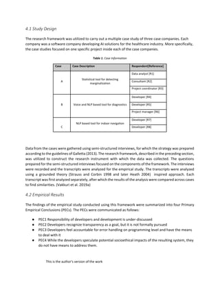 This is the author's version of the work
4.1 Study Design
The research framework was utilized to carry out a multiple case study of three case companies. Each
company was a software company developing AI solutions for the healthcare industry. More specifically,
the case studies focused on one specific project inside each of the case companies.
Table 1. Case Information
Case Case Description Respondent[Reference]
Statistical tool for detecting
marginalization
Data analyst [R1]
A Consultant [R2]
Project coordinator [R3]
Voice and NLP based tool for diagnostics
Developer [R4]
B Developer [R5]
Project manager [R6]
NLP based tool for indoor navigation
Developer [R7]
C Developer [R8]
Data from the cases were gathered using semi-structured interviews, for which the strategy was prepared
according to the guidelines of Galletta (2013). The research framework, described in the preceding section,
was utilized to construct the research instrument with which the data was collected. The questions
prepared for the semi-structured interviews focused on the components of the framework. The interviews
were recorded and the transcripts were analyzed for the empirical study. The transcripts were analyzed
using a grounded theory (Strauss and Corbin 1998 and later Heath 2004) inspired approach. Each
transcript was first analyzed separately, after which the results of the analysis were compared across cases
to find similarities. (Vakkuri et al. 2019a)
4.2 Empirical Results
The findings of the empirical study conducted using this framework were summarized into four Primary
Empirical Conclusions (PECs). The PECs were communicated as follows:
● PEC1 Responsibility of developers and development is under-discussed
● PEC2 Developers recognize transparency as a goal, but it is not formally pursued
● PEC3 Developers feel accountable for error handling on programming level and have the means
to deal with it
● PEC4 While the developers speculate potential socioethical impacts of the resulting system, they
do not have means to address them.
 
