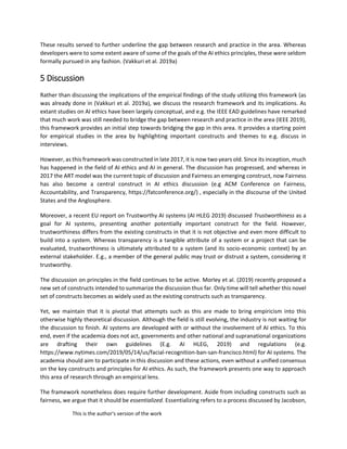 This is the author's version of the work
These results served to further underline the gap between research and practice in the area. Whereas
developers were to some extent aware of some of the goals of the AI ethics principles, these were seldom
formally pursued in any fashion. (Vakkuri et al. 2019a)
5 Discussion
Rather than discussing the implications of the empirical findings of the study utilizing this framework (as
was already done in (Vakkuri et al. 2019a), we discuss the research framework and its implications. As
extant studies on AI ethics have been largely conceptual, and e.g. the IEEE EAD guidelines have remarked
that much work was still needed to bridge the gap between research and practice in the area (IEEE 2019),
this framework provides an initial step towards bridging the gap in this area. It provides a starting point
for empirical studies in the area by highlighting important constructs and themes to e.g. discuss in
interviews.
However, as this framework was constructed in late 2017, it is now two years old. Since its inception, much
has happened in the field of AI ethics and AI in general. The discussion has progressed, and whereas in
2017 the ART model was the current topic of discussion and Fairness an emerging construct, now Fairness
has also become a central construct in AI ethics discussion (e.g ACM Conference on Fairness,
Accountability, and Transparency, https://fatconference.org/) , especially in the discourse of the United
States and the Anglosphere.
Moreover, a recent EU report on Trustworthy AI systems (AI HLEG 2019) discussed Trustworthiness as a
goal for AI systems, presenting another potentially important construct for the field. However,
trustworthiness differs from the existing constructs in that it is not objective and even more difficult to
build into a system. Whereas transparency is a tangible attribute of a system or a project that can be
evaluated, trustworthiness is ultimately attributed to a system (and its socio-economic context) by an
external stakeholder. E.g., a member of the general public may trust or distrust a system, considering it
trustworthy.
The discussion on principles in the field continues to be active. Morley et al. (2019) recently proposed a
new set of constructs intended to summarize the discussion thus far. Only time will tell whether this novel
set of constructs becomes as widely used as the existing constructs such as transparency.
Yet, we maintain that it is pivotal that attempts such as this are made to bring empiricism into this
otherwise highly theoretical discussion. Although the field is still evolving, the industry is not waiting for
the discussion to finish. AI systems are developed with or without the involvement of AI ethics. To this
end, even if the academia does not act, governments and other national and supranational organizations
are drafting their own guidelines (E.g. AI HLEG, 2019) and regulations (e.g.
https://www.nytimes.com/2019/05/14/us/facial-recognition-ban-san-francisco.html) for AI systems. The
academia should aim to participate in this discussion and these actions, even without a unified consensus
on the key constructs and principles for AI ethics. As such, the framework presents one way to approach
this area of research through an empirical lens.
The framework nonetheless does require further development. Aside from including constructs such as
fairness, we argue that it should be essentialized. Essentializing refers to a process discussed by Jacobson,
 