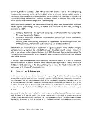 This is the author's version of the work
Lawson, Ng, McMahon & Goedicke (2017) in the context of the Essence Theory of Software Engineering
(Jacobson, Ng, McMahon, Spence & Lidman 2012) where a Software Engineering (SE) practice is
essentialized. Essentialization, according to Jacobson et al. (2017), refers to the process of distilling e.g. a
software engineering practice into its essential components in order to communicate it clearly and in a
unified fashion, while communicating it in the Essence language.
In the context of this framework, we see essentialization as one way to make it more understandable for
industry experts. Essentializing a practice, or method, or a framework has three steps, according to
Jacobson et al. (2017):
1. Identifying the elements - this is primarily identifying a list of elements that make up a practice.
The output is essentially a diagram.
2. Drafting the relationships between the elements and the outline of each element - at this point,
the cards are created.
3. Providing further details - Usually, the cards will be supplemented with additional gui-delines, hints
and tips, examples, and references to other resources, such as articles and books
In this fashion, the framework could be essentialized by e.g. making Essence alphas out of the principles
such as transparency. Alphas, in the context of Essence, are things to work with which are measured in
order to see progress on the endeavor (Jacobson et al. 2012). One could thus consider them goals. The
framework could then be extended by practices which seek to help an organization progress in achieving
these ethical principles.
As it stands, the framework can be utilized for empirical studies in the area of AI ethics. It presents a
practice-focused view of AI ethics. However, it does not cover all the aspects of the AI ethics discussion in
2019 (and beyond). Depending on the context, one may wish to extend it to include fairness as the fourth
key principle for AI ethics, and/or trustworthiness.
6 Conclusions & Future work
In this paper, we have presented a framework for approaching AI ethics through practice. Having
conducted an empirical study using the framework (Vakkuri et al. 2019a), we discussed the implications
of the framework and how it should be developed further in this paper. Though the framework, as is, can
be utilized for empirical studies, it should be complemented by the inclusion of some of the more recent
AI ethics constructs such as fairness and trustworthiness to make it more current. Given that the
framework was originally devised in late 2017, the discussion in the field of AI ethics has since then gone
forward.
We seek to develop the framework further ourselves. We have utilized a similar framework in another
study (Vakkuri et al. 2019b). Aside from simply expanding the framework to include fairness and
trustworthiness, we have plans to essentialize the framework by utilizing the Essence Theory of Software
Engineering (Jacobson et al. 2012, Jacobson et al. 2017) in order to make it more relevant to practitioners.
 