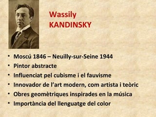 Wassily
KANDINSKY
• Moscú 1846 – Neuilly-sur-Seine 1944
• Pintor abstracte
• Influenciat pel cubisme i el fauvisme
• Innovador de l’art modern, com artista i teòric
• Obres geomètriques inspirades en la música
• Importància del llenguatge del color
 