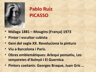 Pablo Ruiz
PICASSO
• Málaga 1881 – Mougins (França) 1973
• Pintor i escultor cubista
• Geni del segle XX. Revoluciona la pintura
• Viu a Barcelona i París.
• Obres emblemàtiques: Arlequí pensatiu, Les
senyoretes d’Avinyó i El Guernica
• Pintors coetanis: Georges Braque, Juan Gris …
 