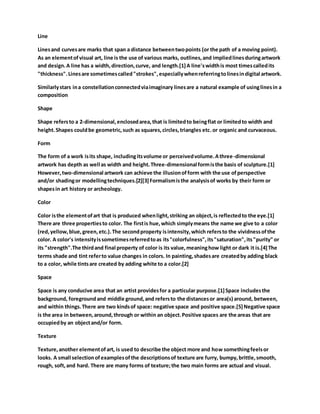 Line
Linesand curvesare marks that span a distance betweentwopoints (or the path of a moving point).
As an elementofvisual art, line is the use of various marks, outlines,and impliedlinesduringartwork
and design.A line has a width,direction,curve, and length.[1]A line'swidthis most timescalledits
"thickness".Linesare sometimescalled"strokes",especiallywhenreferringtolinesindigital artwork.
Similarlystars ina constellationconnectedviaimaginary linesare a natural example of usinglinesin a
composition
Shape
Shape refersto a 2-dimensional,enclosedarea,that is limitedto beingflat or limitedto width and
height.Shapes couldbe geometric,such as squares,circles,triangles etc.or organic and curvaceous.
Form
The form of a work isits shape, includingitsvolume or perceivedvolume.Athree-dimensional
artwork has depth as well as width and height.Three-dimensional formisthe basis of sculpture.[1]
However,two-dimensional artwork can achieve the illusionofform with the use ofperspective
and/or shadingor modellingtechniques.[2][3]Formalismisthe analysisof works by their form or
shapesin art history or archeology.
Color
Color isthe elementofart that is produced whenlight,striking an object,is reflectedto the eye.[1]
There are three propertiesto color. The firstis hue,which simplymeans the name we give to a color
(red,yellow,blue,green,etc.).The secondproperty isintensity,which refersto the vividnessofthe
color. A color's intensityissometimesreferredtoas its"colorfulness",its"saturation",its"purity" or
its "strength".The thirdand final property of color is its value,meaninghow light or dark it is.[4]The
terms shade and tint referto value changes in colors. In painting,shadesare createdby adding black
to a color, while tintsare created by adding white to a color.[2]
Space
Space is any conducive area that an artist providesfor a particular purpose.[1]Space includesthe
background, foregroundand middle ground,and refersto the distancesor area(s) around, between,
and within things.There are two kindsof space: negative space and positive space.[5]Negative space
is the area in between,around,through or within an object.Positive spaces are the areas that are
occupiedby an objectand/or form.
Texture
Texture,another elementofart, is used to describe the object more and how somethingfeelsor
looks. A small selectionofexamplesofthe descriptionsof texture are furry, bumpy,brittle,smooth,
rough, soft,and hard. There are many forms of texture;the two main forms are actual and visual.
 