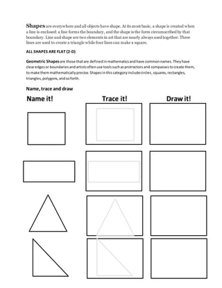 Shapes are everywhere and all objects have shape. At its most basic, a shape is created when
a line is enclosed: a line forms the boundary, and the shape is the form circumscribed by that
boundary. Line and shape are two elements in art that are nearly always used together. Three
lines are used to create a triangle while four lines can make a square.
ALL SHAPES ARE FLAT (2-D)
Geometric Shapesare those thatare definedinmathematicsandhave commonnames.Theyhave
clearedgesor boundariesandartistsoftenuse toolssuchasprotractors and compassestocreate them,
to make themmathematicallyprecise.Shapesinthiscategoryincludecircles,squares,rectangles,
triangles,polygons,andsoforth.
Name, trace and draw
 