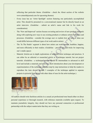 reflecting that particular theme. (Guideline - check the About section of the website
www.artmoldsjournal.com for upcoming themes)
-

Every issue has an ‘Artist Spotlight’ section featuring one particularly accomplished
artist. This should be presented in a conversational manner but be directly based on an
artist interview. (Guideline - submit an artist’s name and link to his work for
consideration)

-

The ‘New and Improved’ section focuses on testing and review of new products and tools
along with exploring new ways to use existing products or enhance artistic technique and
processes. (Guideline - consider the average user or explain how an item or ideas use
would differ between different types of art work and/or artists)

-

The ‘In The Studio’ segment is about how artists can work smarter, healthier, happier,
and more efficiently in their studios. (Guideline – provide tips and tricks for improving
one’s studio space)

-

Material Articles are in depth explorations of technical artist technique and practices. It
can either be an editorial or researched article or a technique tutorial, but not project
tutorials. (Guideline - a technique tutorial should be intermediate to advanced in skill
level and include a materials and tools list, short introduction about your development or
experimentation of the technique and then step by step instructions to help the readers to
reproduce the item shown. Include 3 examples of the technique applied in separate
projects in pictorial form along with other ideas of uses for the artist technique.)

All authors should write factitious articles in a casual yet professional tone based either on direct
personal experience or thorough research, with reference materials available upon request. To
maintain journalistic integrity, they should not have any personal connection or professional
partnership with the subject matter/artist that they are writing on.

 