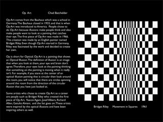 Op Art                  Chad Batchelder

Op Art comes from the Bauhaus which was a school in
Germany. The Bauhaus closed in 1933, and that is when
Op Art was introduced to America. People chose to
do Op Art because illusions make people think and also
make people want to look at a painting that catches
their eye. The ﬁrst piece of Op Art was made in 1966.
This creation was made by an English painter named
Bridget Riley. Even though Op Art started in Germany,
Riley was fascinated by the work and decided to create
her own.

Op is short for Optical. Op Art is a painting that shows
an Optical Illusion. The deﬁnition of illusion is an image
that when you look at them, your eye and brain don’t
agree. Therefore, your eyes look at the painting thinking
that something on the painting is moving when it really
isn’t. For example, if you stare at the center of an
optical illusion painting that is circular then look around
the room, you will notice that there are circles spinning
around the room from the direction of the circular
illusion that you have just looked at.

Some artists who chose to create Op Art as a career
are people such as Bridget Riley who created the ﬁrst
piece of Op Art, Yaacov Agam, Josef Albers, Richard
Allen, Getulio Alviani, and the list goes on. These artists
were inspired by the optical illusions and have been          Bridget Riley   Movement in Squares   1961
inspiring others as well.
 