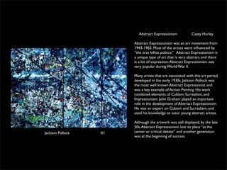 Abstract Expressionism             Casey Hurley

                       Abstract Expressionism was an art movement from
                       1943-1965. Most of the artists were inﬂuenced by
                       “the eras leftist politics.”  Abstract Expressionism is
                       a unique type of art that is very abstract, and there
                       is a lot of expression. Abstract Expressionism was
                       very popular during World War ll.

                       Many artists that are associated with this art period
                       developed in the early 1930s. Jackson Pollock was
                       the most well known Abstract Expressionist and
                       was a key example of Action Painting. His work
                       combined elements of Cubism, Surrealism, and
                       Impressionism. John Graham played an important
                       role in the development of Abstract Expressionism.
                       He was an expert on Cubism and Surrealism, and
                       used his knowledge to tutor young abstract artists.

                       Although the artwork was still displayed, by the late
                       50s, Abstract Expressionism lost its place “at the
Jackson Pollock   #1   center or critical debate” and another generation
                       was at the beginning of success.
 