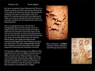 Prehistoric Art               Claudia Inglessis

For my art movement I chose Prehistoric Art. This art is
linked to cavemen, and other early humans. Most of this
art is made up of humans and animals, representing the
traditions and customs of the people in that time
period. The materials used are said to be simple paints
made out of natural materials. The only colors that are
prominent are black and red. Cavemen also made art by
engraving stones.

This is an example of cave art. Art like this is
distinguishable, because of the location, color, and
images. The location was almost always the walls of
caves that have existed for thousands of years. Color
was not very important to these artists, because there
was not variety in their options. The only paint they had
was made out of materials like berries or wet bark.
Almost always, cave images portrayed animals
interacting with people that were oftentimes trying to
hunt them down. The style is distinguishable, because        Deer and Hunters 17,000BCE
their drawings consisted of lean ﬁgures with strange         Unknown Shaman, Paleolithic
proportions interacting with silhouettes of animals.         Cave Painting Lascaux, France

This example is different, because it has different colors
and patterns. The colors are different because they are
lighter and have more variety. The pattern is more
structured, because the artist had a better idea of the
exact product they wanted. Another difference in this
painting is possibilities for creation. Several hands, or
only one could have made this painting. It could have
been made by an early paintbrush, or ﬁngers.
 