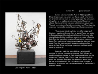 Kinetic Art       Janna Ramadan

                                       Kinetic art was created in Paris in 1955 inspired from
                             Dada. Kinetic means movement and that is exactly what kinetic
                             art is. Kinetic art was made to encourage people that art doesn’t
                             always have to be traditional, but instead optical illusions or
                             objects that move. Kinetic was soon split into two groups Jean
                             Tinguely who made mechanical movement art and Victor Vasarely
                             was more interested in optical illusions and illusion movement.

                                      These two artists brought the two different parts of
                             kinetic art together and made them so special.Victor was taught
                             in Bauhaus ideas and founded optical illusions. He created it by
                             mixing black and white in different patterns to create a ﬂickering
                             look. Then the start of the creation of mechanized movement
                             began. They used normal movements to examine objects in outer
                             space. They also used geometric shapes to make them have a
                             sense of shape. These mechanical movement machines would
                             move by hand or air.

                                      Kinetic art made the start of Op art, which would
                             continue to gain the attention of the public. Each different art
                             would change into the next as Dada moved into Kinetic and that
                             moved into Op.In the 1960’s Op art took the attention of the
                             public and museums. Soon after that Kinetic art would soon
                             decline in artists interests.You can still ﬁnd some examples of
                             kinetic art in museums, but it is not as common as it was when it
                             was ﬁrst created.
Jean Tinguely Narva   1961
 