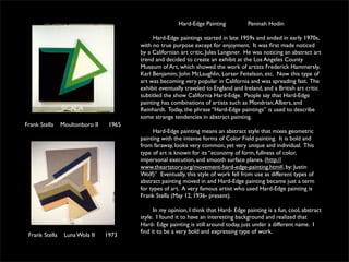 Hard-Edge Painting            Peninah Hodin

                                              Hard-Edge paintings started in late 1959s and ended in early 1970s,
                                         with no true purpose except for enjoyment. It was ﬁrst made noticed
                                         by a Californian art critic, Jules Langsner. He was noticing an abstract art
                                         trend and decided to create an exhibit at the Los Angeles County
                                         Museum of Art, which showed the work of artists Frederick Hammersly,
                                         Karl Benjamim, John McLaughlin, Lorser Feitelson, etc. Now this type of
                                         art was becoming very popular in California and was spreading fast. The
                                         exhibit eventually traveled to England and Ireland, and a British art critic
                                         subtitled the show California Hard-Edge. People say that Hard-Edge
                                         painting has combinations of artists such as Mondrian, Albers, and
                                         Reinhardt. Today, the phrase “Hard-Edge paintings” is used to describe
                                         some strange tendencies in abstract painting.
Frank Stella    Moultonboro II    1965
                                              Hard-Edge painting means an abstract style that mixes geometric
                                         painting with the intense forms of Color Field painting. It is bold and
                                         from faraway, looks very common, yet very unique and individual. This
                                         type of art is known for its “economy of form, fullness of color,
                                         impersonal execution, and smooth surface planes. (http://
                                         www.theartstory.org/movement-hard-edge-painting.htm#, by: Justin
                                         Wolf)” Eventually, this style of work fell from use as different types of
                                         abstract painting moved in and Hard-Edge painting became just a term
                                         for types of art. A very famous artist who used Hard-Edge painting is
                                         Frank Stella (May 12, 1936- present).

                                               In my opinion, I think that Hard- Edge painting is a fun, cool, abstract
                                         style. I found it to have an interesting background and realized that
                                         Hard- Edge painting is still around today, just under a different name. I
                                         ﬁnd it to be a very bold and expressing type of work.
 Frank Stella    Luna Wola II    1973
 