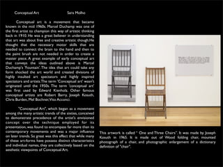 Conceptual Art                    Sara Molho

       Conceptual art is a movement that became
known in the mid 1960s. Marcel Duchamp was one of
the ﬁrst artist to champion this way of artistic thinking
back in 1910. He was a great believer in understanding
that art was about free and creative artistic though.He
thought that the necessary motor skills that are
needed to connect the brain to the hand and then to
the paint brush are not needed in order to create a
master piece. A great example of early conceptual art
that conveys the ideas outlined above is Marcel
Duchamp's 'Fountain'. The idea that art could take any
form shocked the art world and created divisions of
highly insulted art spectators and highly inspired
spectators and artists.The term 'Conceptual art' wasn't
originated until the 1950s. The term 'conceptual art'
was ﬁrst used by Edward Kienholz. Other famous
conceptual artists are Robert Barry, Joseph Kosuth,
Chris Burden, Mel Bochner,Vito Acconci.

              "Conceptual Art", which began as a movement
among the many artistic trends of the sixties, conceived
to demonstrate precedence of the artist's envisioned
concept over the technique employed for its
presentation, was found to encompass far more than its
contemporary movements and was a major inﬂuence             This artwork is called “ One and Three Chairs”. It was made by Joseph
on later trends. So great was this effect that while many   Kosuth in 1965. It is made out of Wood folding chair, mounted
of these art-forms have possess distinct characteristics    photograph of a chair, and photographic enlargement of a dictionary
and individual names, they are collectively based on the    deﬁnition of "chair".
aesthetic viewpoints of Conceptual Art.
 