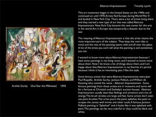 Abstract Impressionism           Timothy Lynch

                                               This art movement began in the United States on the 1940s and
                                               continued on until 1970. Artists ﬂed Europe during World War II
                                               and landed in New York City. There were a lot of artists living there
                                               and they started a new type of art that was called Abstract
                                               Impressionism. New York City became the new center for the arts
                                               in the world. Art in Europe was temporarily a disaster due to the
                                               war.

                                               The meaning of Abstract Impressionism is that the artist retains the
                                               most important part of the subject. They keep the main idea in
                                               mind, and the rest of the painting seems wild and all over the place.
                                               A lot of the times you can’t tell what the painting is and sometimes
                                               you can.

                                               I wanted to know more about Abstract Impressionism because I
                                               have some paintings in my living room, and I wanted to know more
                                               about them. Now I do know a lot of things about them, and I am
                                               happy about that.Abstract Impressionism is my favorite art period
                                               because I think it has an interesting past. I like the style.

                                               Some famous artists that were Abstract Impressionists were Jean
                                               Paul Riopelle, Arshile Gorky, Jackson Pollock, and William de
                                               Kooning who coined the name – Abstract Impressionism.  Some
Arshile Gorky   One Year the Milkweed   1944   famous paintings from these artists are in museums, and some sell
                                               for a fortune at Christie’s and Sotheby’s auction houses.  Abstract
                                               Impressionism usually describes feelings and emotions and a lot of
                                               energy. The brush strokes are large and fast. Some artists don’t even
                                               use paint brushes. The artist pours the paint, splashes the paint or
                                               scrapes the canvas with knives and other tools. A famous Jackson
                                               Pollock painting is “Splashed” and it looks like it was splashed with
                                               paint. The paintings can be very colorful or they could be black and
                                               white.
 
