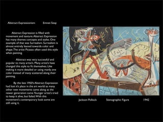 Abstract Expressionism          Emnet Sisay

	

	

  Abstract Expression is ﬁlled with
movement and texture. Abstract Expression
has many themes concepts and styles. One
example of that was Surrealism. Surrealism is
almost entirely leaned towards color and
shape. The artist Picasso often used this style
when painting.

          Abstract was very successful and
popular to many artist’s. Many artist’s have
changed this style to ﬁt themselves. Like
making it more detailed or using manly one
color instead of many scattered along their
painting.  

         By the late 1950’s Abstract Expression
had lost it’s place in the art world as many
other new movements came along as the
newer generation came.Younger artist’s tried
to keep it alive, but failed. With this
movement’s contemporary look some are             Jackson Pollock   Stenographic Figure   1942
still using it.  
 