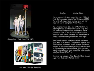 Pop Art             Jonathan Elliott

                                              Pop Art started in England around the years 1950 and
                                              1960. But it got really going in New York around 1970.
                                              Pop Art is still around today in many forms but the
                                              most well known examples is Mickey Mouse.

                                              Pop Art came around at the end of World War II. The
                                              rationing had just ended so items, such as soup cans,
                                              had gone into mass production. Some of the artists
                                              based their work on the soup cans and other mass-
                                              produced items such as cigarettes and beer. Pop Art is
                                              kind of cartoony and very colorful and hard edged.
George Segal Walk, Don’t Walk 1976
                                              Some people say that Pop Art started because artists
                                              didn’t want to do Abstract Expressionism because they
                                              thought those artists were greedy because they would
                                              only sell to rich people at absurdly high prices. The goal
                                              of Pop Art was to prove that Abstract Expressionism
                                              wasn’t the only form of good art and that other people
                                              actually understand Pop Art.

                                              Five good pop artists are Peter Blake, Jim Dine, George
                                              Segal, Hans Haacke, and Richard Linder.




              Peter Blake Art Bus 2008-2009
 