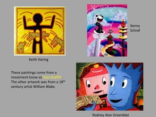 These paintings come from a
movement know as Post Graffiti.
The other artwork was from a 18th
century artist William Blake.
Keith Haring
Kenny
Schraf
Rodney Alan Greenblat
 