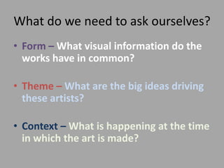 What do we need to ask ourselves?
• Form – What visual information do the
works have in common?
• Theme – What are the big ideas driving
these artists?
• Context – What is happening at the time
in which the art is made?
 