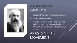 ARTISTS OF THE
MOVEMENT
2-Claude Monet
 (1840-1926)
• Leader of the Impressionism movement
• Loved work outdoors
• His style in art is using optical mixing
technique (mixing colors using broad
brushstrokes which give vibrant surface
texture)
 