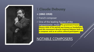 NOTABLE COMPOSERS
1.Claude Debussy
 (1862-1918)
 French composer
 One of the leading figures of the
impressionist music(The prominent French
literary style of his period was known as Symbolism,
and this movement directly inspired Debussy both as
a composer and as an active cultural participant.)
 