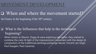 MOVEMENT DEVELOPMENT
 When and where the movement started?
•In France in the beginning if the 20th century.
 What is the Influences that help in the movement
beginning?
• When Artists as (Renoir, Degas & were exploring new styles, they wished to
combine the color & light of the impressionism movement with the design &
composition of the traditional paintings.as(George Seurat, Vincent van Gogh,
Paul Gaugain, Paul Cezanne)
 