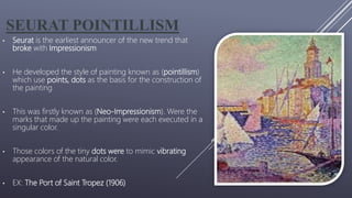 SEURAT POINTILLISM
• Seurat is the earliest announcer of the new trend that
broke with Impressionism
• He developed the style of painting known as (pointillism)
which use points, dots as the basis for the construction of
the painting
• This was firstly known as (Neo-Impressionism). Were the
marks that made up the painting were each executed in a
singular color.
• Those colors of the tiny dots were to mimic vibrating
appearance of the natural color.
• EX: The Port of Saint Tropez (1906)
 