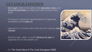 VAN GOGH JAPONISM
• Van Gogh relied in his style on the saturated colors and
broad brushstrokes to evoke the inner turmoil of the
artist .
• He loved to stylize the representations of Japanese
woodblock prints(ukiyo-e)
• (Japosim) it is a French term that was first used by Jules
Claretie
• And this style refers to both influence & style of
Japanese art on the western art
• EX: The Great Wave of The Coast Kanagawa (1906)
 