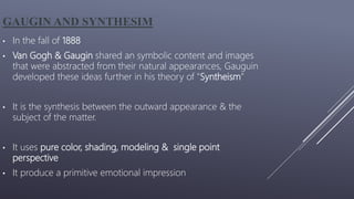 GAUGIN AND SYNTHESIM
• In the fall of 1888
• Van Gogh & Gaugin shared an symbolic content and images
that were abstracted from their natural appearances, Gauguin
developed these ideas further in his theory of "Syntheism”
• It is the synthesis between the outward appearance & the
subject of the matter.
• It uses pure color, shading, modeling & single point
perspective
• It produce a primitive emotional impression
 