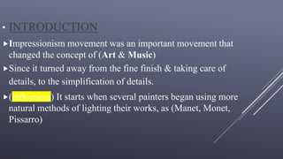 • INTRODUCTION
Impressionism movement was an important movement that
changed the concept of (Art & Music)
Since it turned away from the fine finish & taking care of
details, to the simplification of details.
(influences) It starts when several painters began using more
natural methods of lighting their works, as (Manet, Monet,
Pissarro)
 