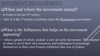 MOVEMENT DEVELOPMENT
When and where the movement started?
• In France in the late 19th century.
• Also It is the 1st artistic revolution since the Renaissance movement.
What is the Influences that helps in the movement
appearing?
• when a group of artists created a new art style movement. They started
to share a set of their own resources and techniques to encourage
themselves in their own French exhibition that was in France.
 