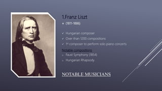 NOTABLE MUSICIANS
1.Franz Liszt
 (1811-1886)
 Hungarian composer
 Over than 1200 compositions
 1st composer to perform solo piano concerts
Notable compositions
o Faust Symphony (1854)
o Hungarian Rhapsody
 