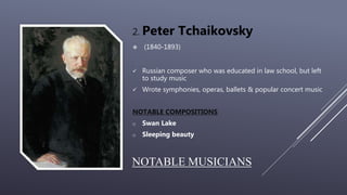 NOTABLE MUSICIANS
2. Peter Tchaikovsky
 (1840-1893)
 Russian composer who was educated in law school, but left
to study music
 Wrote symphonies, operas, ballets & popular concert music
NOTABLE COMPOSITIONS
o Swan Lake
o Sleeping beauty
 