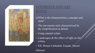 INTERESTS AND ART
STYLE
What is the characteristics, concepts and
style?
• The movement style characterized be
the simplification in details
• Using natural colors
• Landscapes & the effect of light on the
colors,
• EX: Rouen Cathedral, Façade, Sunset
(Monet)
 