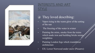 INTERESTS AND ART
STYLE
 They loved describing:
• Vapor rising in the warm glow of the setting
of the sun
• The freezing of the water in winter
• Painting the mists, smoke from the trains
which made iron and building bricks seems
weightless
• Painting London fogs which roundabout
architecture
• EX: Lower Norwood under snow (Pissarro)
 