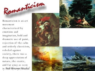 Romanticism is an art movement characterized by emotions and imagination, bold and dramatic use of paint, rejection of the calm and orderly classicism, rebeled against society, there was a deep appreciation of nature, the exotic, and far away as seen in  Arab Horseman Attacked by a Lion (1850),  Lion Hunting in Morocco (1854) by Eugene Delacroix, The Slave Ship (1840) by Joseph William Turner, and Sea of Ice (1823) by Caspar David Friedrich (Ger.) 