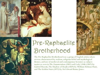 The Pre-Raphaelite Brotherhood was a group of English artists whose art was characterized by realism, religious belief and mythological themes, and use of medieval and contemporary heroines as subject matter as seen in The Annunciation (1861) and Lady Lilith (1867) by Gabriel Rosetti, The Shadow of Death (1869) by William Holman Hunt, and The Golden Stair (1872) by Sir Edward Burne-Jones. 