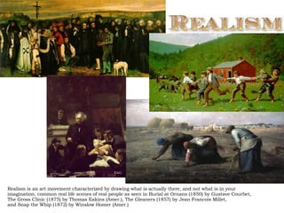 Realism is an art movement characterized by drawing what is actually there, and not what is in your imagination, common real life scenes of real people as seen in Burial at Ornans (1850) by Gustave Courbet, The Gross Clinic (1875) by Thomas Eakins (Amer.), The Gleaners (1857) by Jean Francois Millet,  and Snap the Whip (1872) by Winslow Homer (Amer.)  