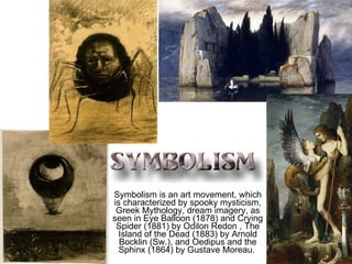 Symbolism is an art movement, which is characterized by spooky mysticism, Greek Mythology, dream imagery, as seen in Eye Balloon (1878) and Crying Spider (1881) by Odilon Redon , The Island of the Dead (1883) by Arnold Bocklin (Sw.), and Oedipus and the Sphinx (1864) by Gustave Moreau.   