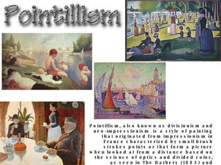Pointillism, also known as divisionism and neo-impressionism  is a style of painting that originated from impressionism in France characterized by small brush strokes points or that form a picture when looked at from a distance based on the science of optics and divided color, as seen in The Bathers (1883) and Sunday Aftenoon on the Isle of La Grande Jatte (1885) by George Seurat, Port St. Tropez (1899) and The Dining Room (1887) by Paul Signac. 
