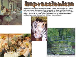 Impressionism is an art movement started in France, characterized by a lighter color palette, and showing the effects of sunlight on things at different times of day as seen in Japanese Bridge (1899) by Claude Monet and is also shown in The Dance Class (1874) by Edgar Degas, The Bath (1892) by Mary Cassatt (Amer.) and Luncheon of the Boating Party (1876) by Auguste Renoir. 