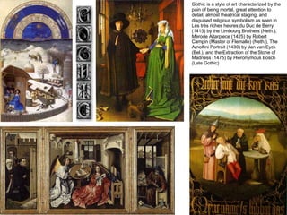 Gothic is a style of art characterized by the pain of being mortal, great attention to detail, almost theatrical staging, and disguised religious symbolism as seen in Les très riches heures du Duc de Berry (1415) by the Limbourg Brothers (Neth.), Merode Altarpiece (1425) by Robert Campin (Master of Flemalle) (Neth.), The Arnolfini Portrait (1430) by Jan van Eyck (Bel.), and the Extraction of the Stone of Madness (1475) by Hieronymous Bosch (Late Gothic) 