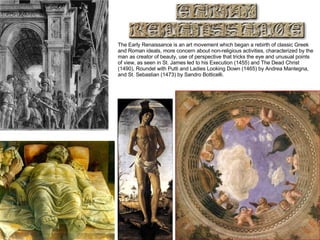 The Early Renaissance is an art movement which began a rebirth of classic Greek and Roman ideals, more concern about non-religious activities, characterized by the man as creator of beauty, use of perspective that tricks the eye and unusual points of view, as seen in St. James led to his Execution (1455) and The Dead Christ (1490), Roundel with Putti and Ladies Looking Down (1465) by Andrea Mantegna, and St. Sebastian (1473) by Sandro Botticelli.  