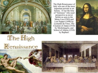 The High Renaissance of Italy was one of the most important periods in art history.  It was the time of “Geniuses” who used perspective as never before as seen in the Mona Lisa (1503) and Last Supper (1498) by Leonardo da Vinci, The Creation of Adam (1510) by Michelangelo, and School of Athens (1510) by Raphael. 