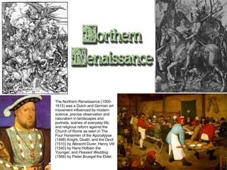 The Northern Renaissance (1500-1615) was a Dutch and German art movement influenced by modern science, precise observation and naturalism in landscapes and portraits, scenes of everyday life, and religious reform against the Church of Rome as seen in The Four Horsemen of the Apocalypse (1498) Knight, Death, and the Devil (1510) by Albrecht Durer, Henry VIII (1540) by Hans Holbein the Younger, and  Peasant Wedding  (1568) by Pieter Bruegel the Elder. 