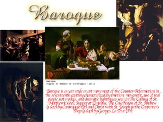 Baroque is an art style or art movement of the Counter-Reformation in the seventeenth century characterized by emotion, movement, use of real people not models, and dramatic lighting as seen in The Calling of St. Matthew(1600), Supper at Emmaus, The Crucifixion of St. Andrew (1607) by Caravaggio (It) and Christ with St. Joseph in the Carpenter's Shop (1640) by Georges La Tour (Fr) 